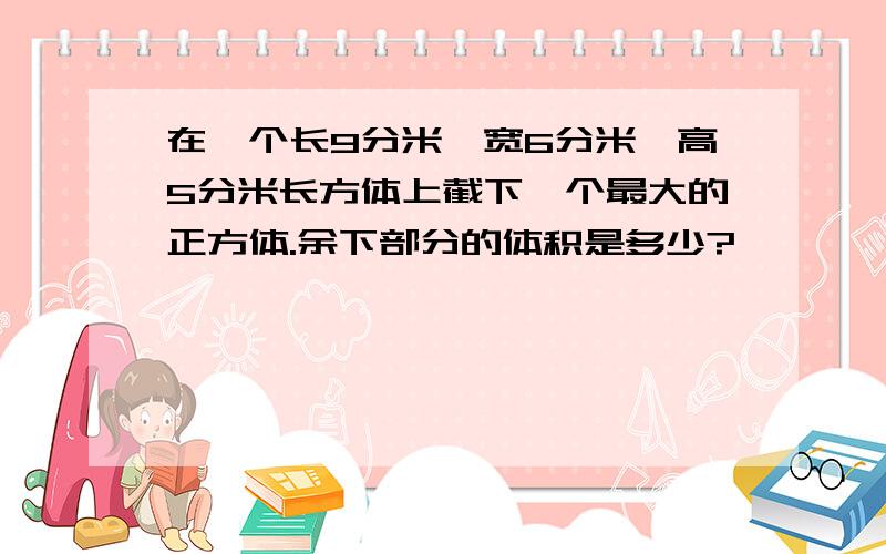 在一个长9分米,宽6分米,高5分米长方体上截下一个最大的正方体.余下部分的体积是多少?