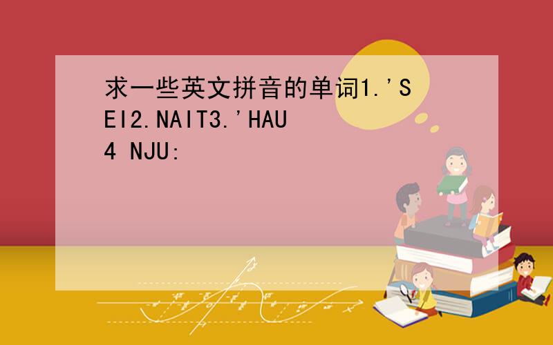 求一些英文拼音的单词1.'SEI2.NAIT3.'HAU4 NJU: