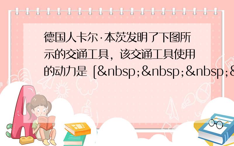 德国人卡尔·本茨发明了下图所示的交通工具，该交通工具使用的动力是 [     ]