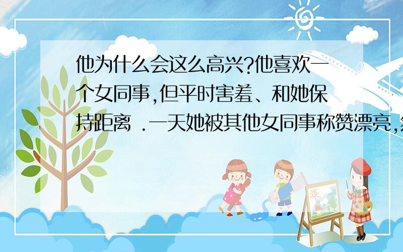 他为什么会这么高兴?他喜欢一个女同事,但平时害羞、和她保持距离 .一天她被其他女同事称赞漂亮,然后被围着交流如何打扮,他