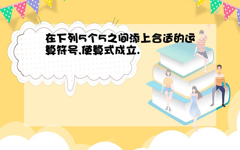 在下列5个5之间添上合适的运算符号,使算式成立.