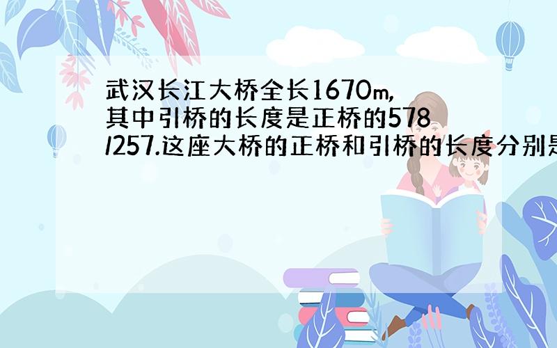 武汉长江大桥全长1670m,其中引桥的长度是正桥的578/257.这座大桥的正桥和引桥的长度分别是多少m?