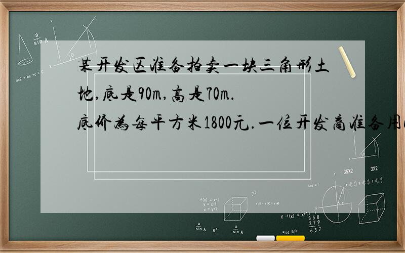 某开发区准备拍卖一块三角形土地,底是90m,高是70m.底价为每平方米1800元.一位开发商准备用600万买下这块土地,