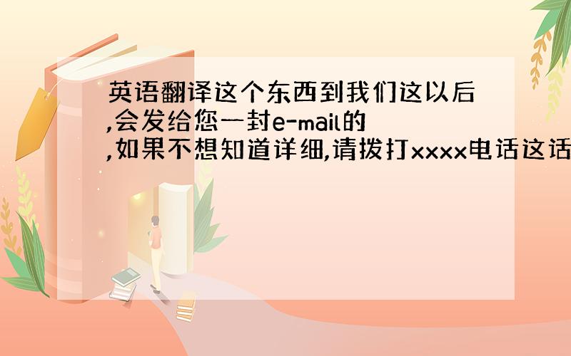 英语翻译这个东西到我们这以后,会发给您一封e-mail的,如果不想知道详细,请拨打xxxx电话这话用英文怎么说?如果不想