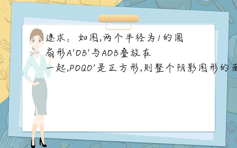 速求：如图,两个半径为1的圆扇形A'OB'与AOB叠放在一起,POQO'是正方形,则整个阴影图形的面积是?