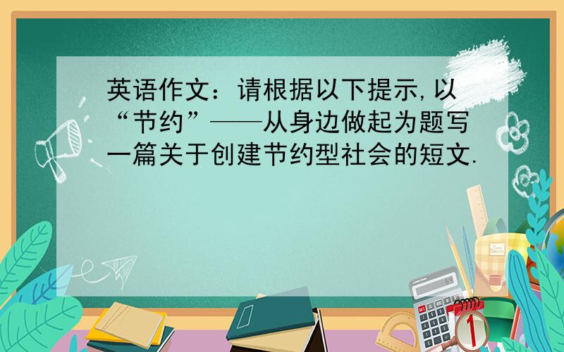 英语作文：请根据以下提示,以“节约”——从身边做起为题写一篇关于创建节约型社会的短文.