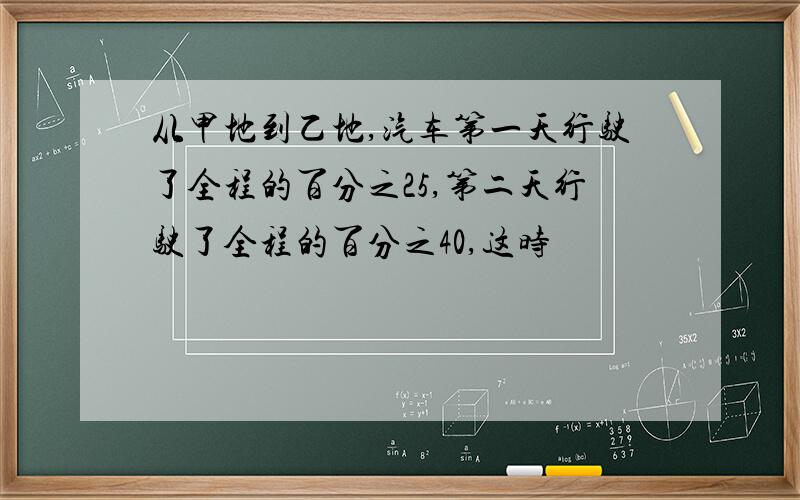 从甲地到乙地,汽车第一天行驶了全程的百分之25,第二天行驶了全程的百分之40,这时