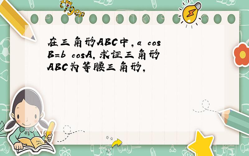 在三角形ABC中,a cosB=b cosA,求证三角形ABC为等腰三角形,