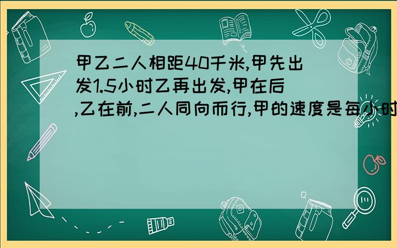 甲乙二人相距40千米,甲先出发1.5小时乙再出发,甲在后,乙在前,二人同向而行,甲的速度是每小时8千米