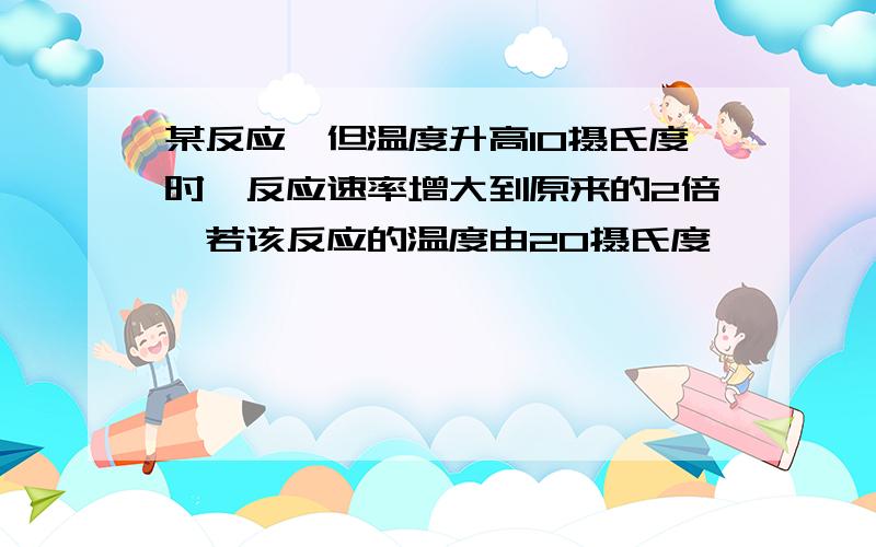 某反应,但温度升高10摄氏度时,反应速率增大到原来的2倍,若该反应的温度由20摄氏度