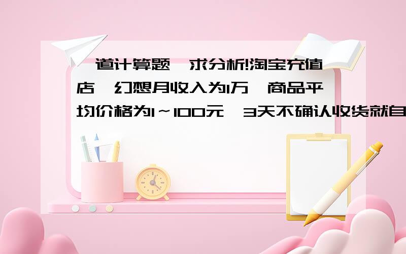 一道计算题,求分析!淘宝充值店,幻想月收入为1万,商品平均价格为1～100元,3天不确认收货就自动打款,商品平均单件盈利