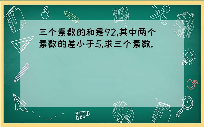 三个素数的和是92,其中两个素数的差小于5,求三个素数.