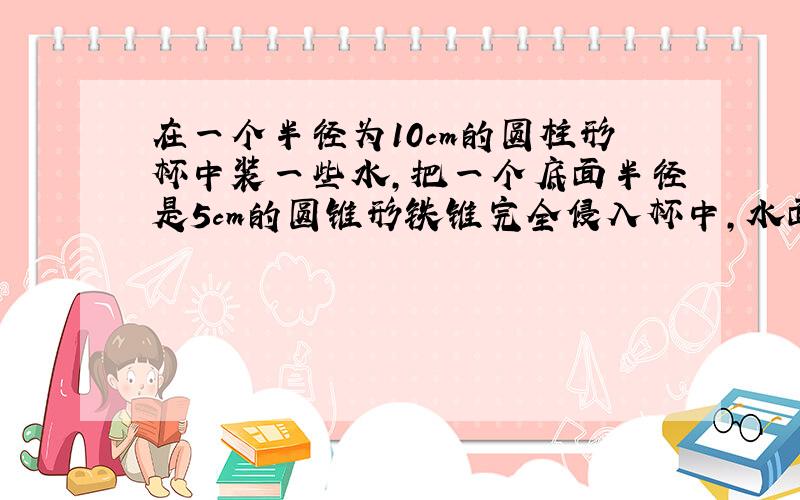 在一个半径为10cm的圆柱形杯中装一些水,把一个底面半径是5cm的圆锥形铁锥完全侵入杯中,水面上升了1.2cm,