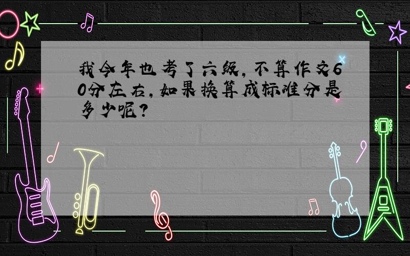 我今年也考了六级,不算作文60分左右,如果换算成标准分是多少呢?