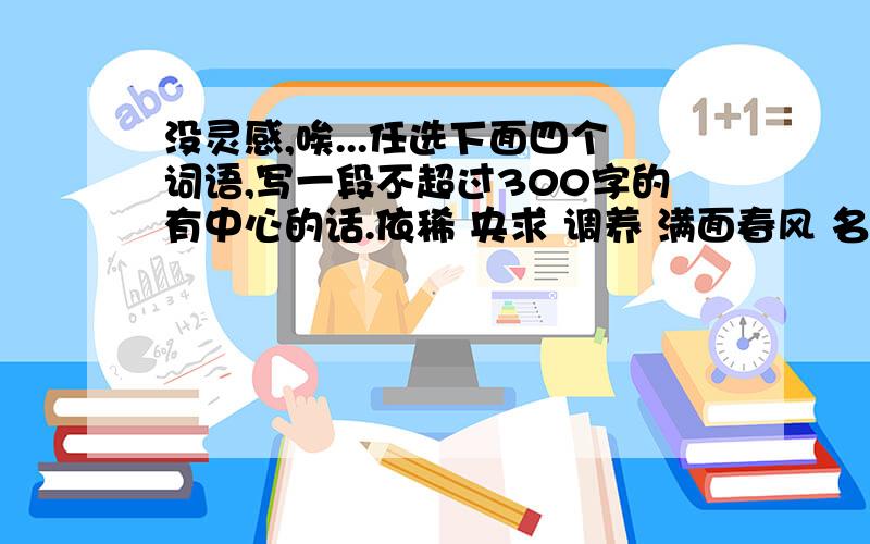 没灵感,唉...任选下面四个词语,写一段不超过300字的有中心的话.依稀 央求 调养 满面春风 名正言顺 风采 黯淡 麻