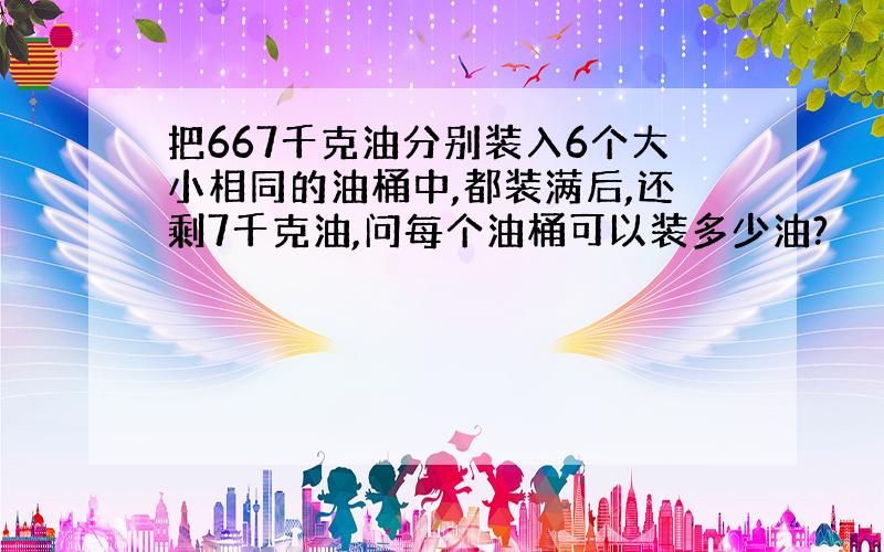 把667千克油分别装入6个大小相同的油桶中,都装满后,还剩7千克油,问每个油桶可以装多少油?