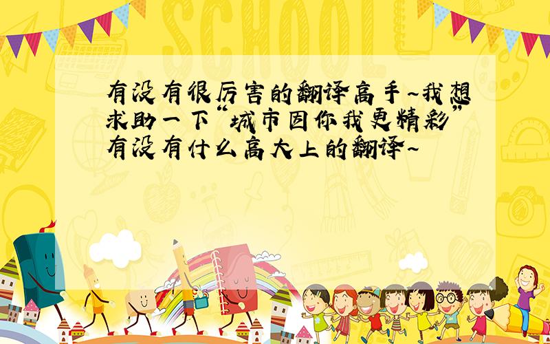 有没有很厉害的翻译高手~我想求助一下“城市因你我更精彩”有没有什么高大上的翻译~