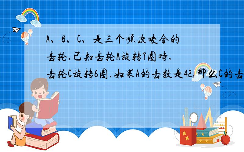 A、B、C、是三个顺次咬合的齿轮,已知齿轮A旋转7圈时,齿轮C旋转6圈.如果A的齿数是42,那么C的齿数是多少?