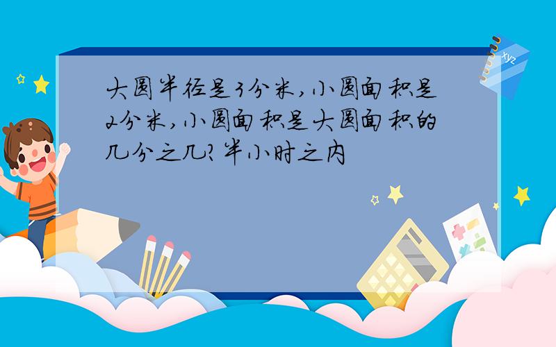 大圆半径是3分米,小圆面积是2分米,小圆面积是大圆面积的几分之几?半小时之内