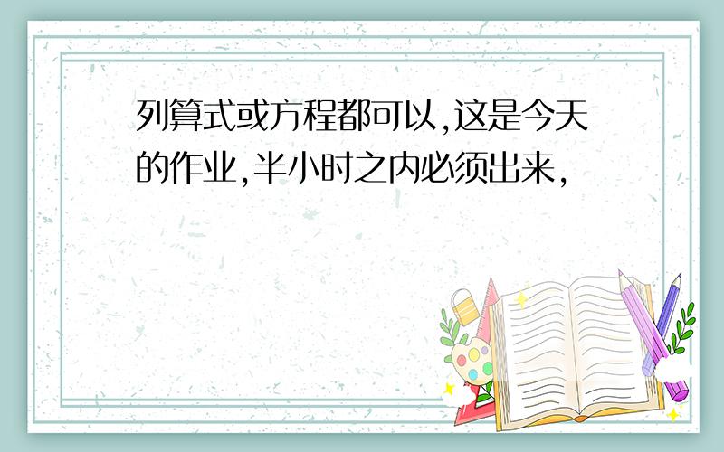 列算式或方程都可以,这是今天的作业,半小时之内必须出来,