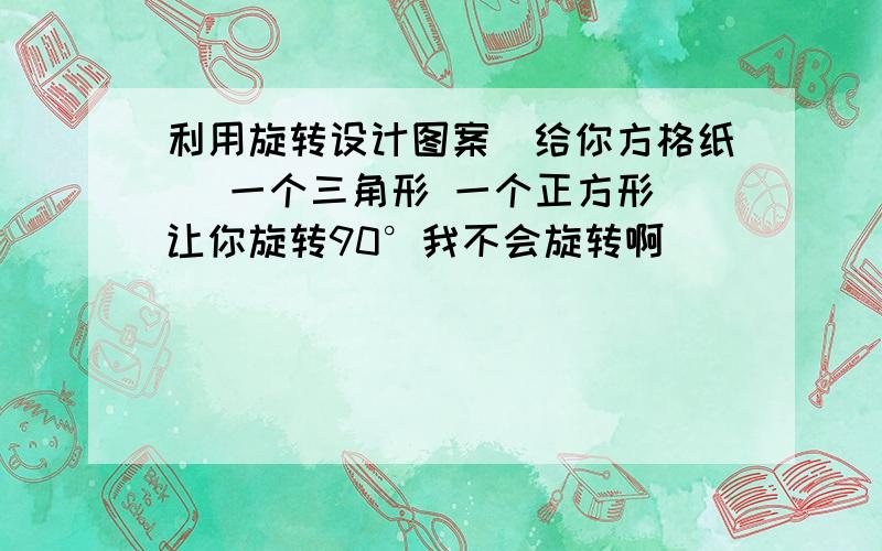 利用旋转设计图案（给你方格纸） 一个三角形 一个正方形 让你旋转90°我不会旋转啊