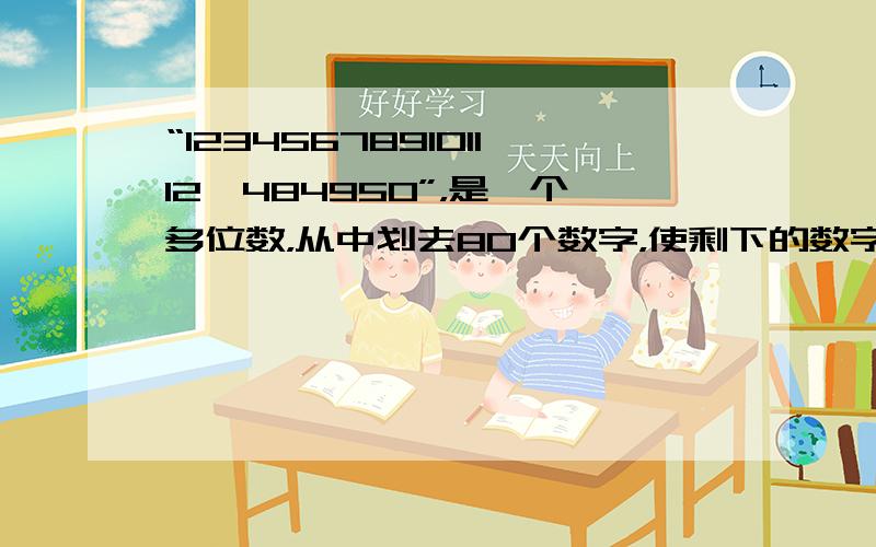 “123456789101112…484950”，是一个多位数，从中划去80个数字，使剩下的数字（先后顺序不变）组成最大