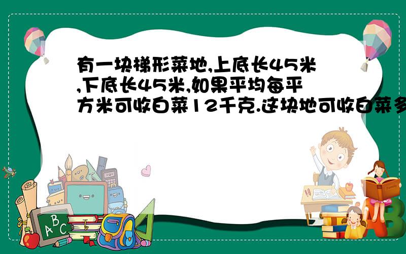 有一块梯形菜地,上底长45米,下底长45米,如果平均每平方米可收白菜12千克.这块地可收白菜多少千克?