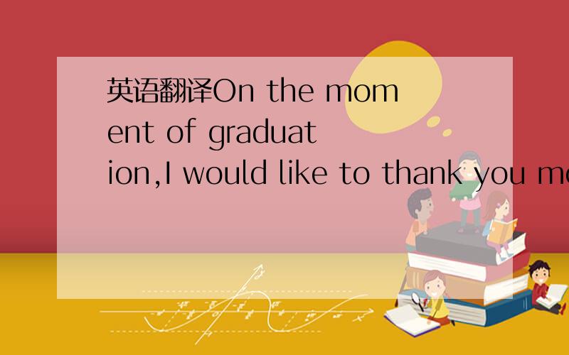 英语翻译On the moment of graduation,I would like to thank you mo