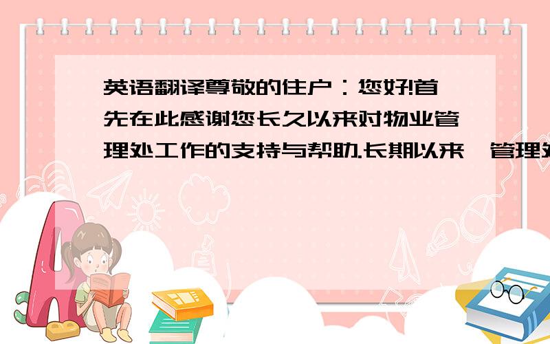 英语翻译尊敬的住户：您好!首先在此感谢您长久以来对物业管理处工作的支持与帮助.长期以来,管理处一直致力于使整个环境更加整