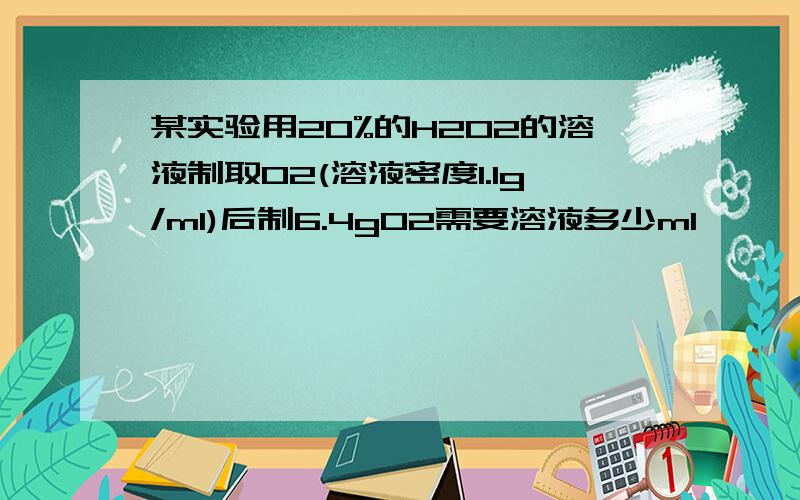 某实验用20%的H2O2的溶液制取O2(溶液密度1.1g/ml)后制6.4gO2需要溶液多少ml