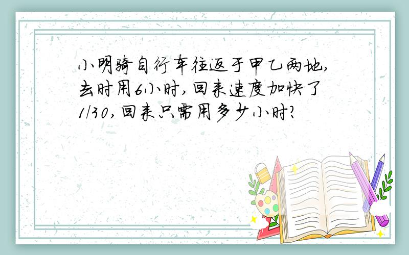 小明骑自行车往返于甲乙两地,去时用6小时,回来速度加快了1/30,回来只需用多少小时?