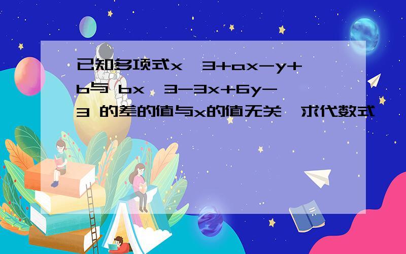 已知多项式x^3+ax-y+b与 bx^3-3x+6y-3 的差的值与x的值无关,求代数式