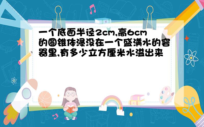 一个底面半径2cm,高6cm的圆锥体浸没在一个盛满水的容器里,有多少立方厘米水溢出来