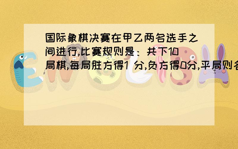 国际象棋决赛在甲乙两名选手之间进行,比赛规则是：共下10局棋,每局胜方得1 分,负方得0分,平局则各得