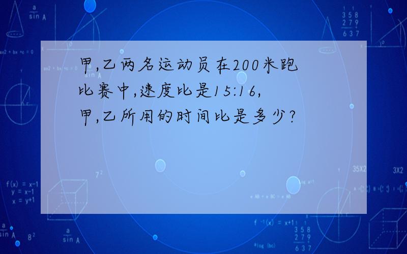 甲,乙两名运动员在200米跑比赛中,速度比是15:16,甲,乙所用的时间比是多少?