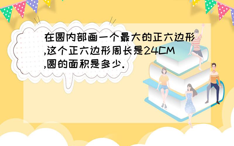 在圆内部画一个最大的正六边形,这个正六边形周长是24CM,圆的面积是多少.