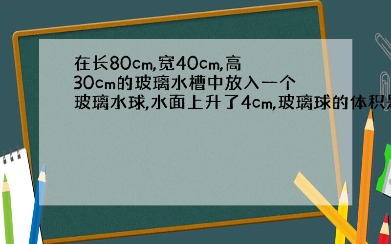 在长80cm,宽40cm,高30cm的玻璃水槽中放入一个玻璃水球,水面上升了4cm,玻璃球的体积是多少立方厘米?