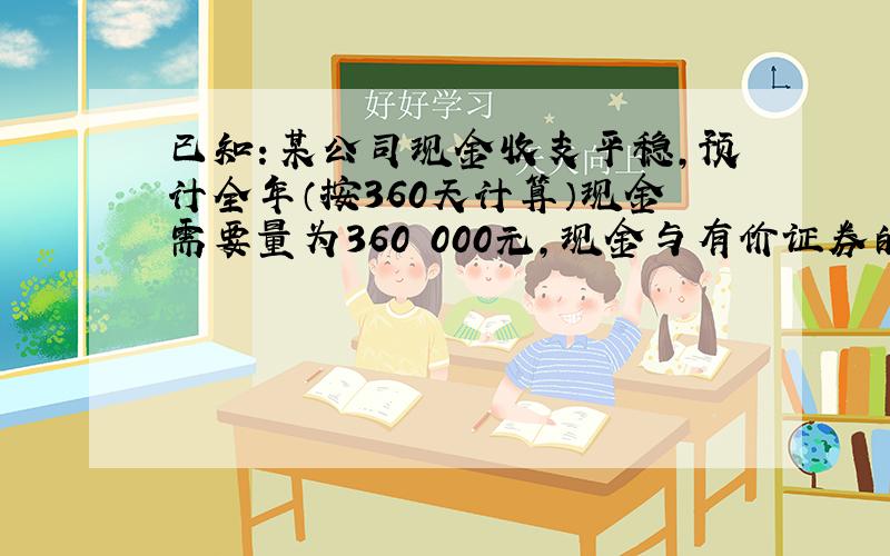 已知：某公司现金收支平稳,预计全年（按360天计算）现金需要量为360 000元,现金与有价证券的转换成本为每次300元