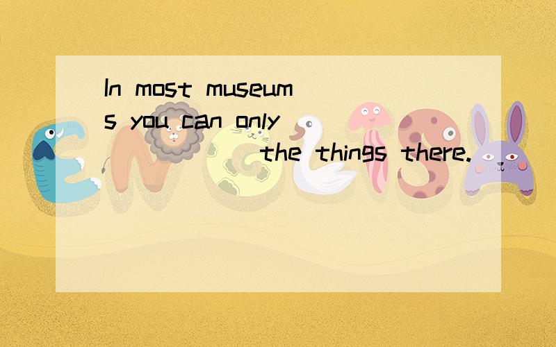 In most museums you can only _____ the things there.