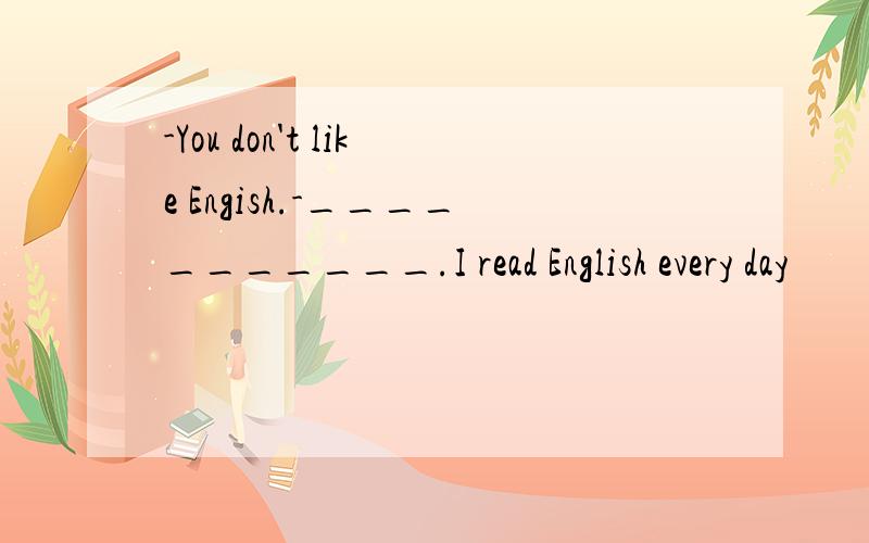 -You don't like Engish.-___________.I read English every day