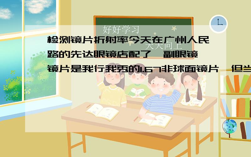 检测镜片折射率今天在广州人民路的先达眼镜店配了一副眼镜,镜片是我行我秀的1.67非球面镜片,但当拿到眼镜时,觉得镜片没有