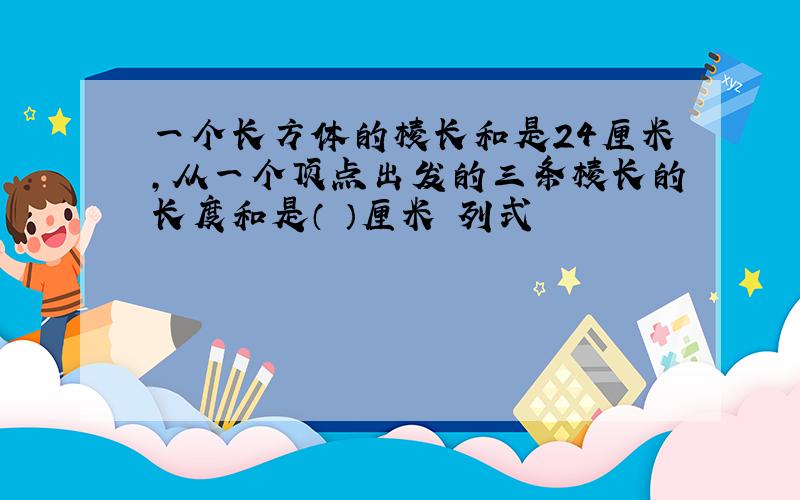 一个长方体的棱长和是24厘米,从一个顶点出发的三条棱长的长度和是（ ）厘米 列式