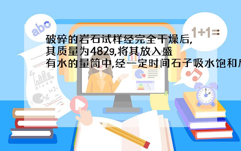 破碎的岩石试样经完全干燥后,其质量为482g,将其放入盛有水的量筒中,经一定时间石子吸水饱和后,量筒中的水面由原来的45