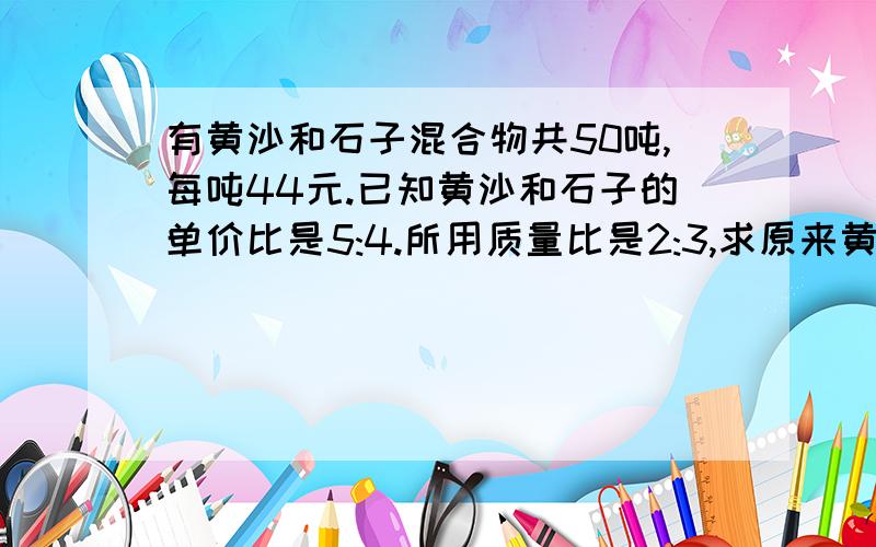 有黄沙和石子混合物共50吨,每吨44元.已知黄沙和石子的单价比是5:4.所用质量比是2:3,求原来黄沙和石子的单价