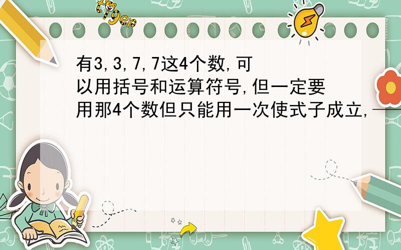 有3,3,7,7这4个数,可以用括号和运算符号,但一定要用那4个数但只能用一次使式子成立,————=24