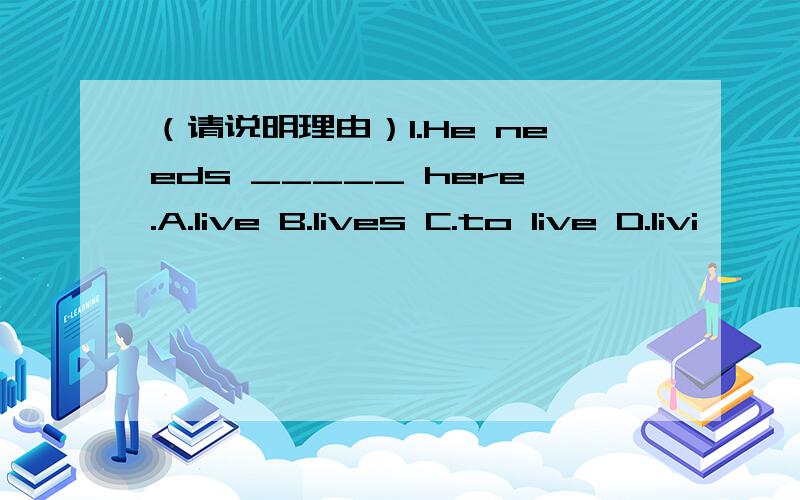 （请说明理由）1.He needs _____ here.A.live B.lives C.to live D.livi