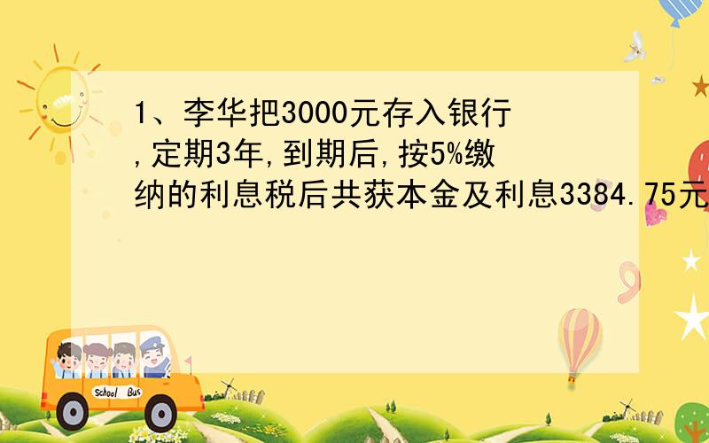 1、李华把3000元存入银行,定期3年,到期后,按5%缴纳的利息税后共获本金及利息3384.75元,这种存储的年利率是多