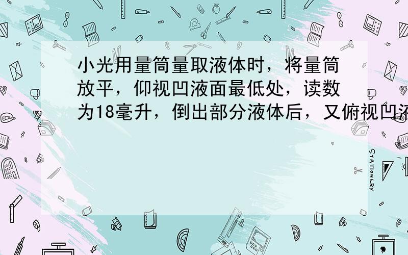 小光用量筒量取液体时，将量筒放平，仰视凹液面最低处，读数为18毫升，倒出部分液体后，又俯视凹液面最低处，读数为10毫升.