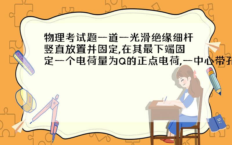 物理考试题一道一光滑绝缘细杆竖直放置并固定,在其最下端固定一个电荷量为Q的正点电荷,一中心带孔的带电小球套在细杆上,让其