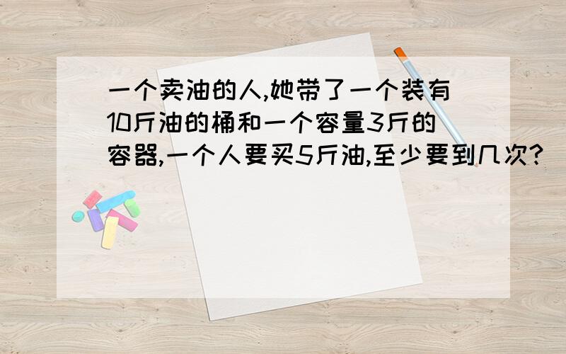 一个卖油的人,她带了一个装有10斤油的桶和一个容量3斤的容器,一个人要买5斤油,至少要到几次?